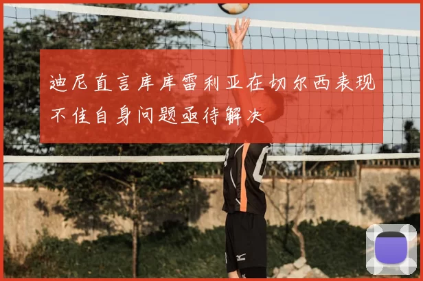 迪尼直言库库雷利亚在切尔西表现不佳自身问题亟待解决
