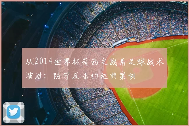 从2014世界杯荷西之战看足球战术演进:防守反击的经典案例