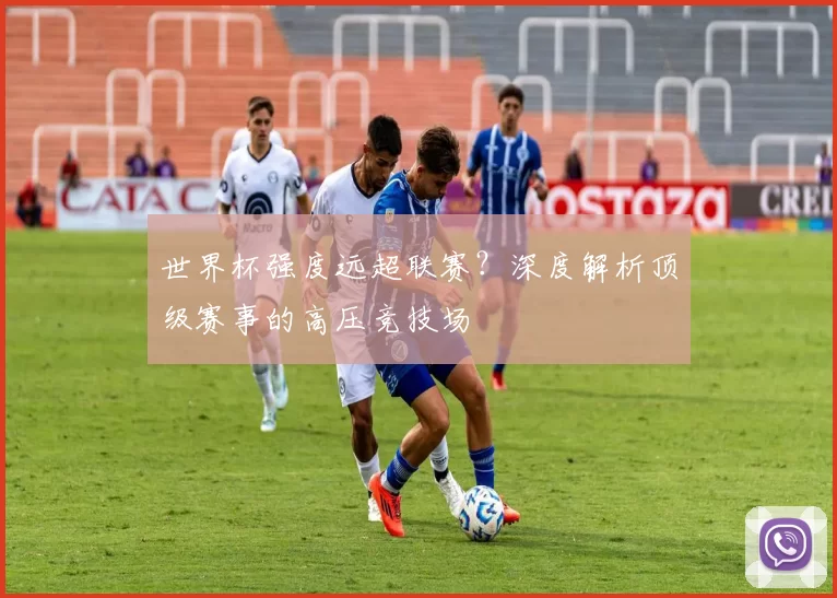 世界杯强度远超联赛?深度解析顶级赛事的高压竞技场