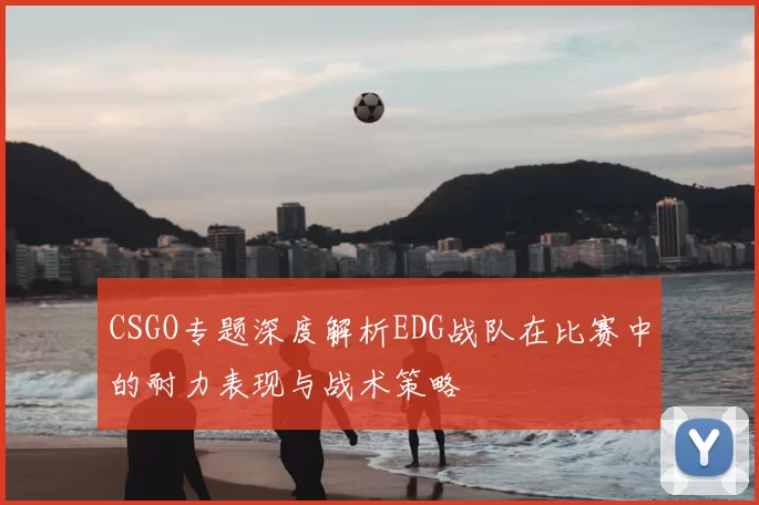 CSGO专题深度解析EDG战队在比赛中的耐力表现与战术策略