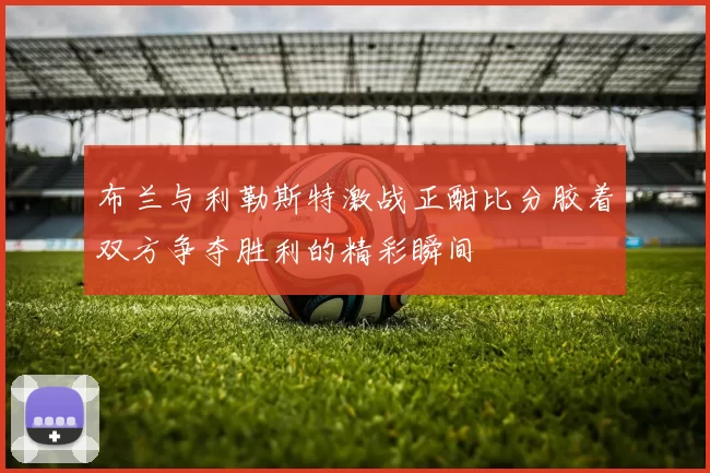 布兰与利勒斯特激战正酣比分胶着双方争夺胜利的精彩瞬间
