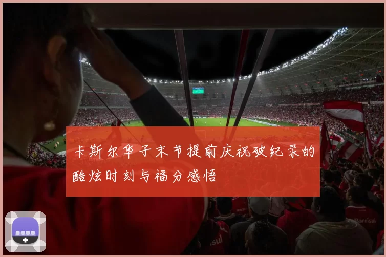 卡斯尔华子末节提前庆祝破纪录的酷炫时刻与福分感悟