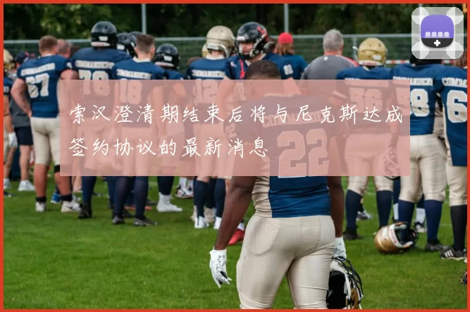 索汉澄清期结束后将与尼克斯达成签约协议的最新消息