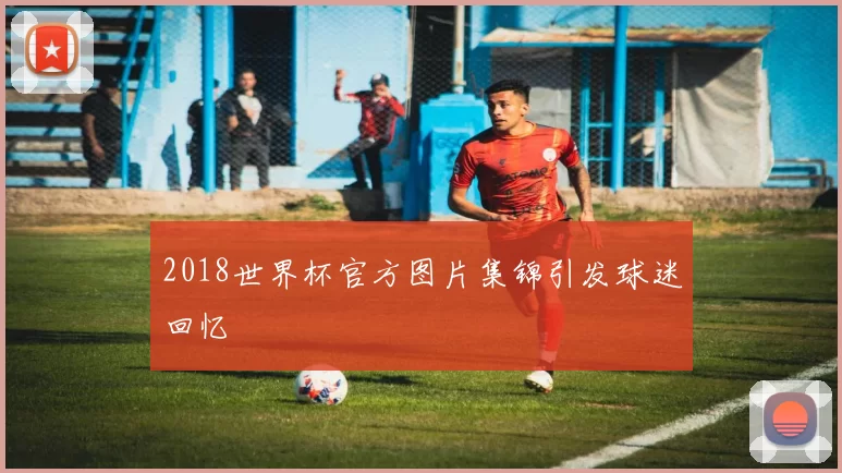 2018世界杯官方图片集锦引发球迷回忆