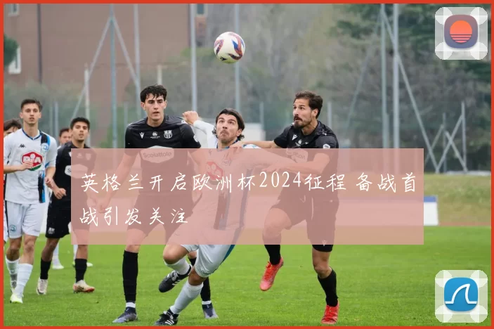 英格兰开启欧洲杯2024征程 备战首战引发关注