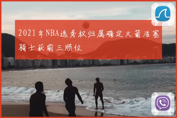 2021年NBA选秀权归属确定火箭活塞骑士获前三顺位