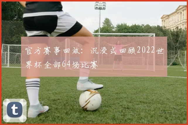 官方赛事回放:沉浸式回顾2022世界杯全部64场比赛