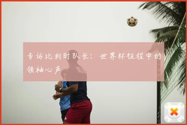 专访比利时队长：世界杯征程中的领袖心声