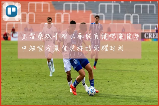 克雷桑双手难以承载直播吧最佳与中超官方最佳奖杯的荣耀时刻