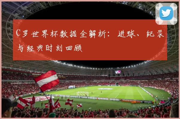 C罗世界杯数据全解析:进球、纪录与经典时刻回顾