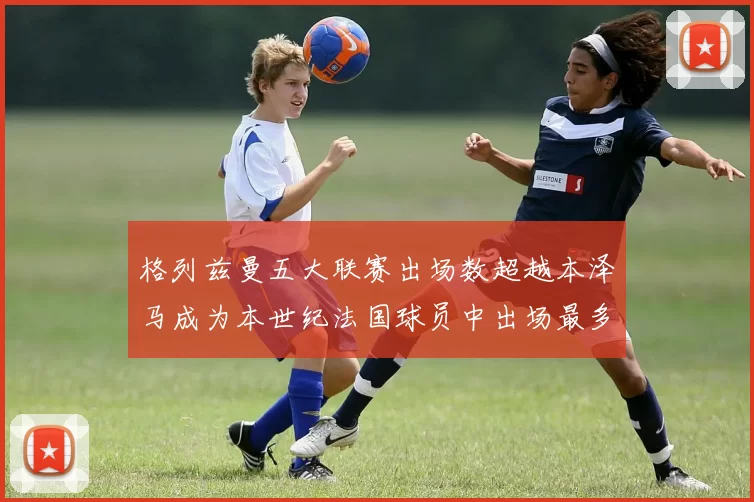 格列兹曼五大联赛出场数超越本泽马成为本世纪法国球员中出场最多者