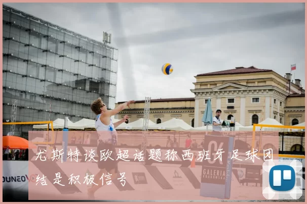 尤斯特谈欧超话题称西班牙足球团结是积极信号