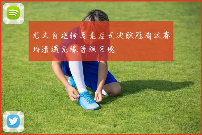 尤文自逆转马竞后五次欧冠淘汰赛均遭遇无缘晋级困境