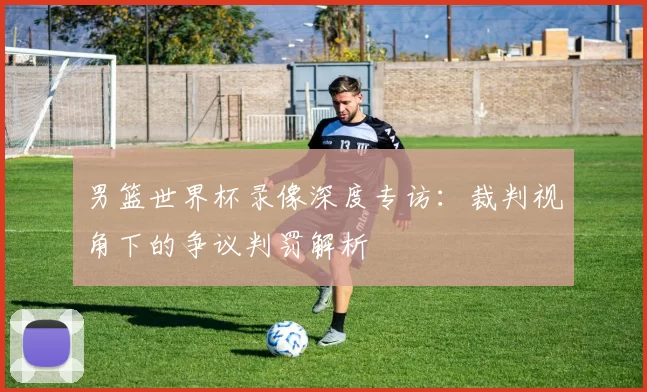男篮世界杯录像深度专访:裁判视角下的争议判罚解析