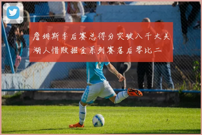 詹姆斯季后赛总得分突破八千大关湖人惜败掘金系列赛落后零比二