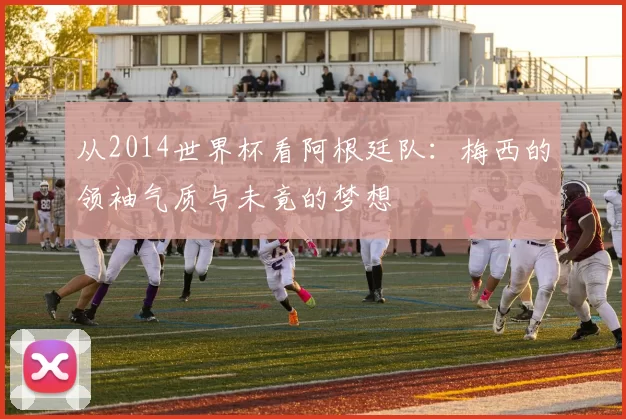 从2014世界杯看阿根廷队:梅西的领袖气质与未竟的梦想