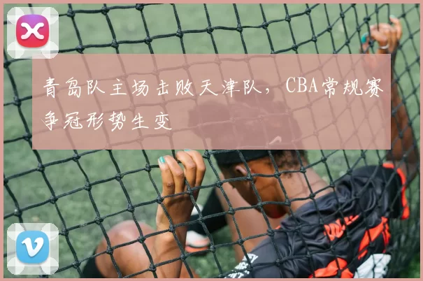 青岛队主场击败天津队,CBA常规赛争冠形势生变