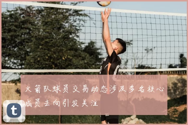 火箭队球员交易动态涉及多名核心成员去向引发关注