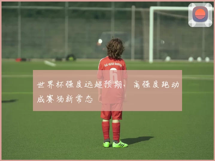 世界杯强度远超预期,高强度跑动成赛场新常态