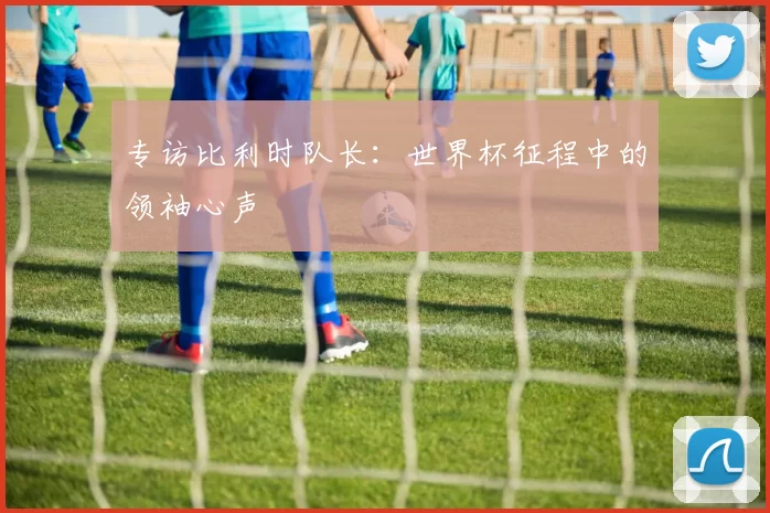 专访比利时队长:世界杯征程中的领袖心声