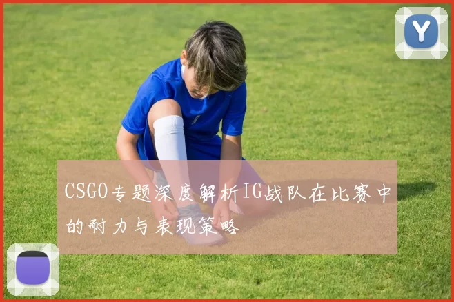 CSGO专题深度解析IG战队在比赛中的耐力与表现策略