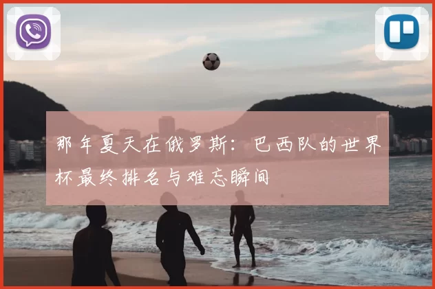 那年夏天在俄罗斯:巴西队的世界杯最终排名与难忘瞬间