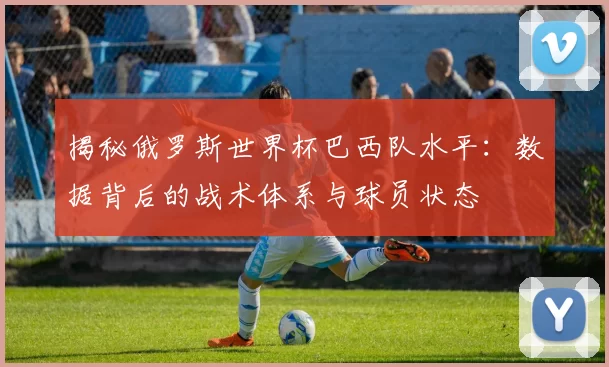 揭秘俄罗斯世界杯巴西队水平:数据背后的战术体系与球员状态