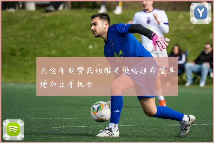 杰伦布朗赞武切维奇侵略性希望其增加出手机会
