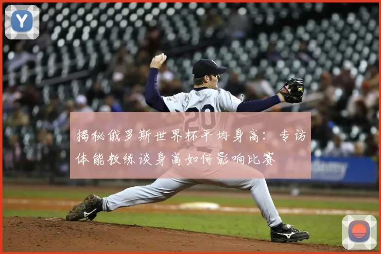 揭秘俄罗斯世界杯平均身高：专访体能教练谈身高如何影响比赛