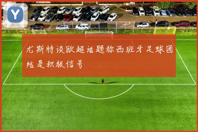尤斯特谈欧超话题称西班牙足球团结是积极信号