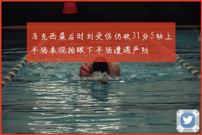 马克西最后时刻受伤仍砍31分5助上半场表现抢眼下半场遭遇严防