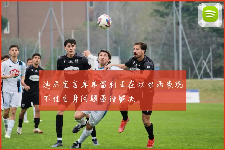 迪尼直言库库雷利亚在切尔西表现不佳自身问题亟待解决