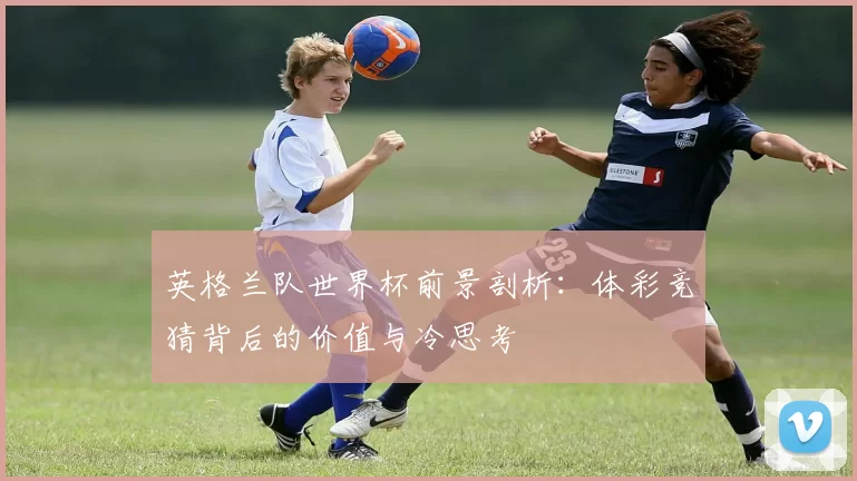 英格兰队世界杯前景剖析:体彩竞猜背后的价值与冷思考