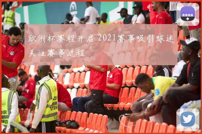 欧洲杯赛程开启 2021赛事吸引球迷关注赛事进程