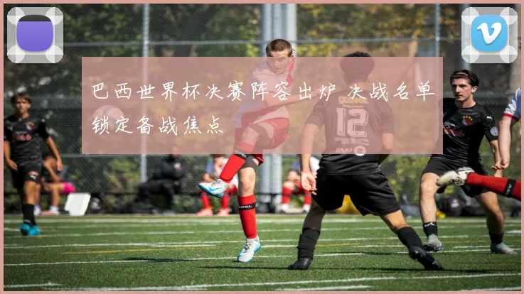巴西世界杯决赛阵容出炉 决战名单锁定备战焦点
