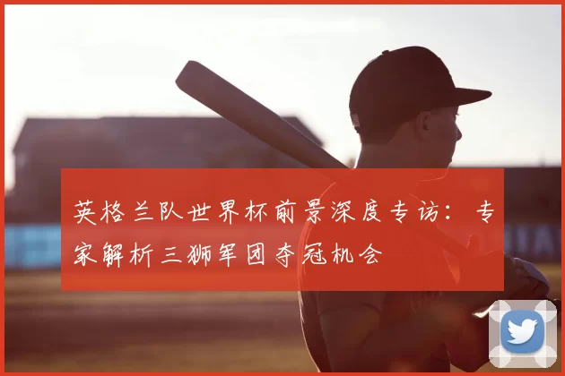 英格兰队世界杯前景深度专访:专家解析三狮军团夺冠机会