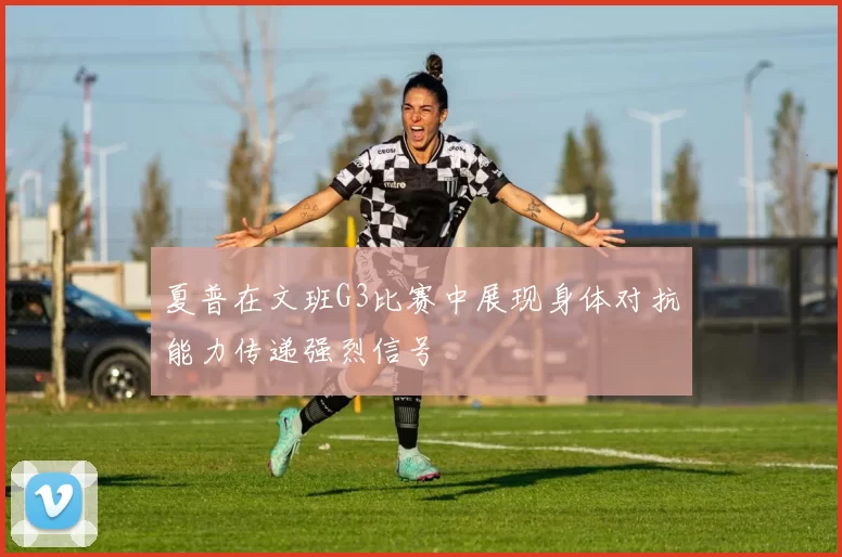 夏普在文班G3比赛中展现身体对抗能力传递强烈信号