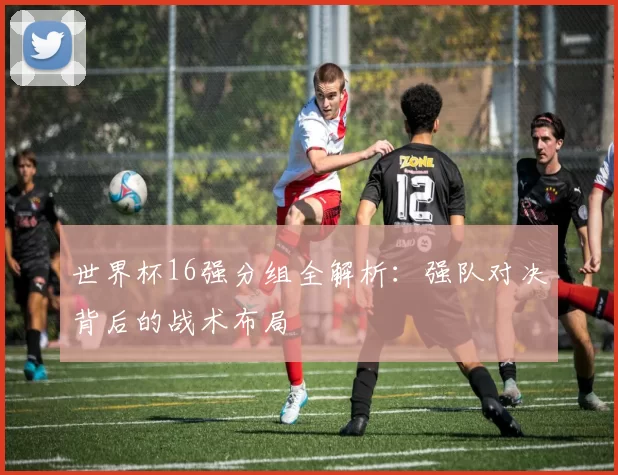 世界杯16强分组全解析:强队对决背后的战术布局