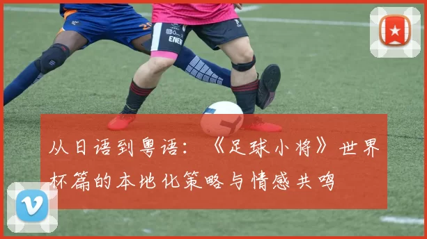 从日语到粤语:《足球小将》世界杯篇的本地化策略与情感共鸣