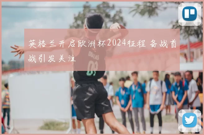 英格兰开启欧洲杯2024征程 备战首战引发关注