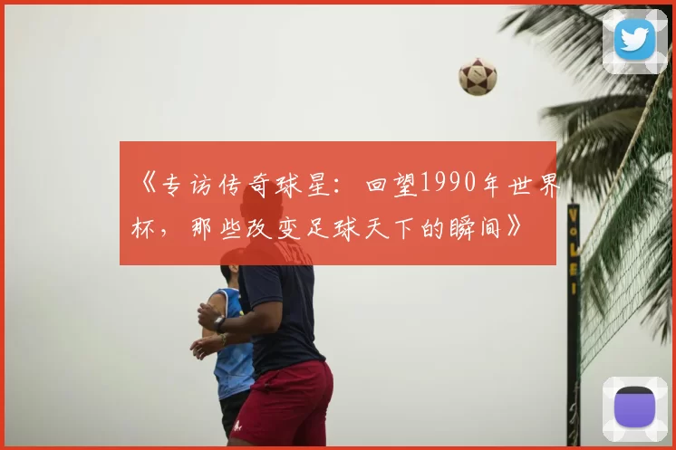 《专访传奇球星：回望1990年世界杯，那些改变足球天下的瞬间》