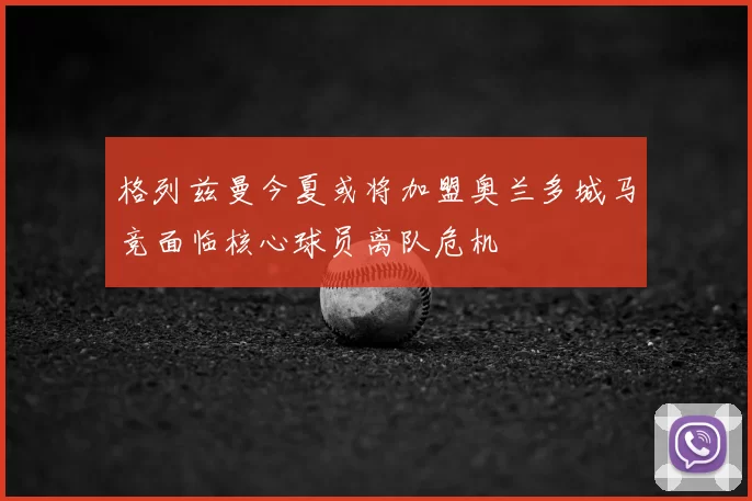 格列兹曼今夏或将加盟奥兰多城马竞面临核心球员离队危机