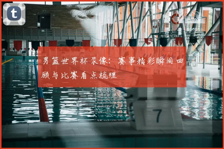 男篮世界杯录像:赛事精彩瞬间回顾与比赛看点梳理
