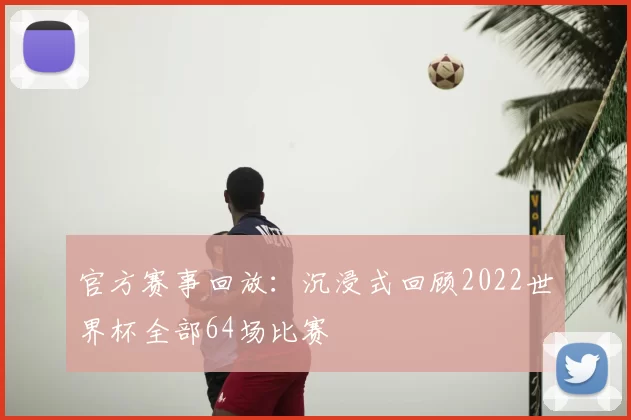 官方赛事回放:沉浸式回顾2022世界杯全部64场比赛