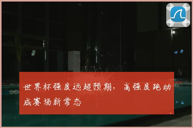 世界杯强度远超预期,高强度跑动成赛场新常态