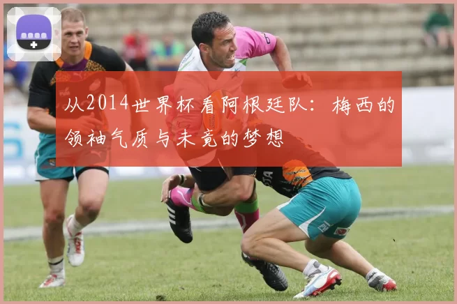 从2014世界杯看阿根廷队:梅西的领袖气质与未竟的梦想