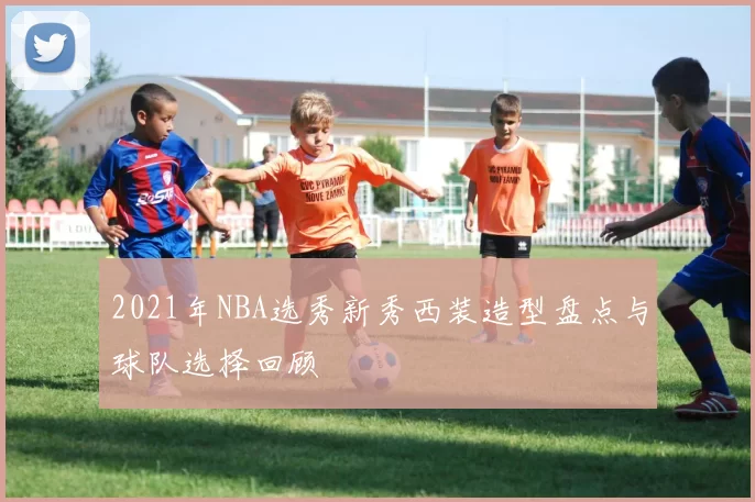 2021年NBA选秀新秀西装造型盘点与球队选择回顾