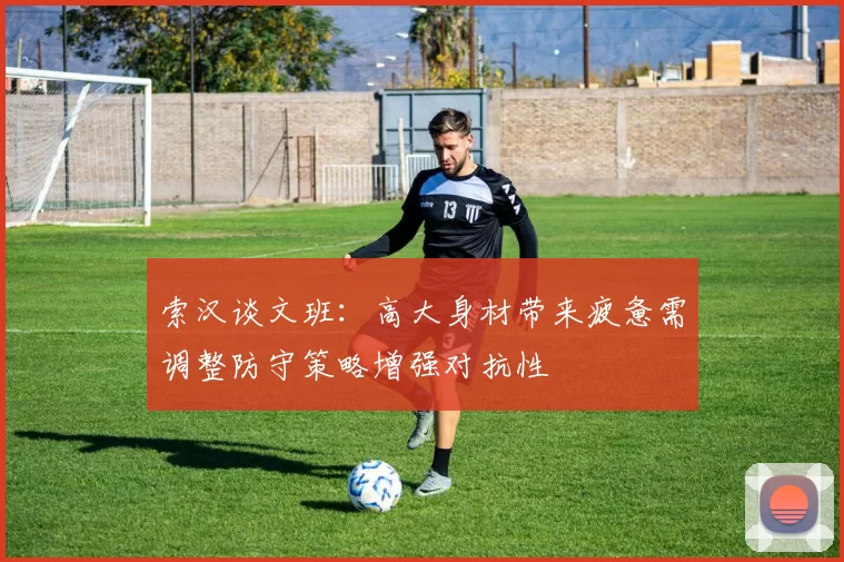 索汉谈文班:高大身材带来疲惫需调整防守策略增强对抗性