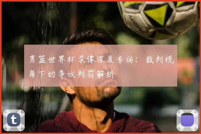 男篮世界杯录像深度专访:裁判视角下的争议判罚解析