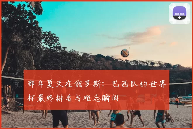 那年夏天在俄罗斯:巴西队的世界杯最终排名与难忘瞬间